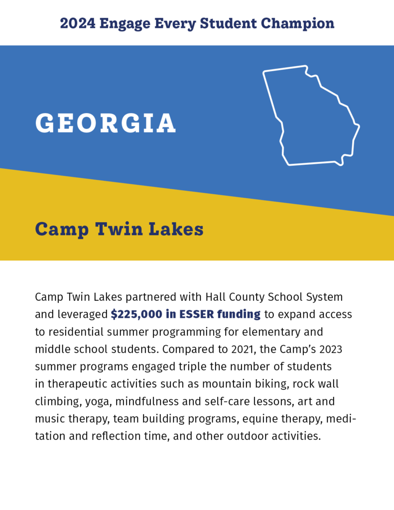 2024 Engage Every Student Champion

Georgia

Camp Twin Lakes
Camp Twin Lakes partnered with Hall County School System and leveraged $225,000 in ESSER funding to expand access to residential summer programming for elementary and middle school students. Compared to 2021, the Camp’s 2023 summer programs engaged triple the number of students in therapeutic activities such as mountain biking, rock wall climbing, yoga, mindfulness and self-care lessons, art and music therapy, team building programs, equine therapy, meditation and reflection time, and other outdoor activities. 
