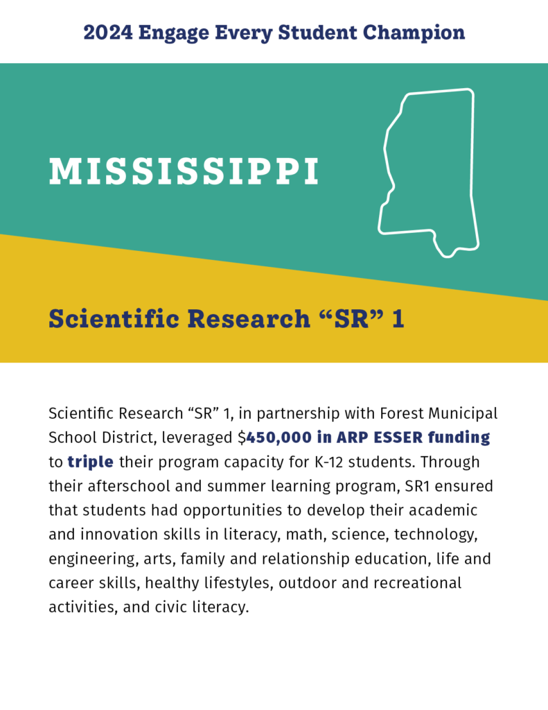 2024 Engage Every Student Champion

Mississippi

Scientific Research "SR" 1

Scientific Research “SR” 1, in partnership with Forest Municipal School District, leveraged $450,000 in ARP ESSER funding to triple their program capacity for K-12 students. Through their afterschool and summer learning program, SR1 ensured that students had opportunities to develop their academic and innovation skills in literacy, math, science, technology, engineering, arts, family and relationship education, life and career skills, healthy lifestyles, outdoor and recreational activities, and civic literacy. 