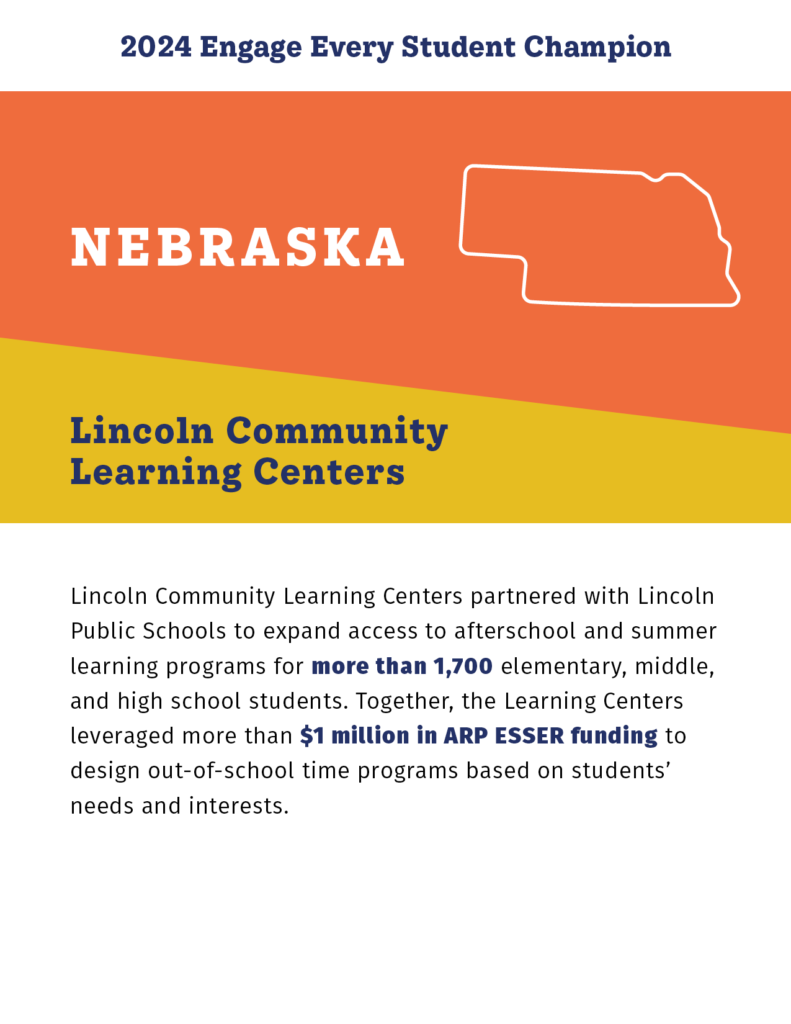 2024 Engage Every Student Champion

Nebraska

Lincoln Community Learning Centers

Lincoln Community Learning Centers partnered with Lincoln Public Schools to expand access to afterschool and summer learning programs for more than 1,700 elementary, middle, and high school students. Together, the Learning Centers leveraged more than $1 million in ARP ESSER funding to design out-of-school time programs based on students’ needs and interests. 