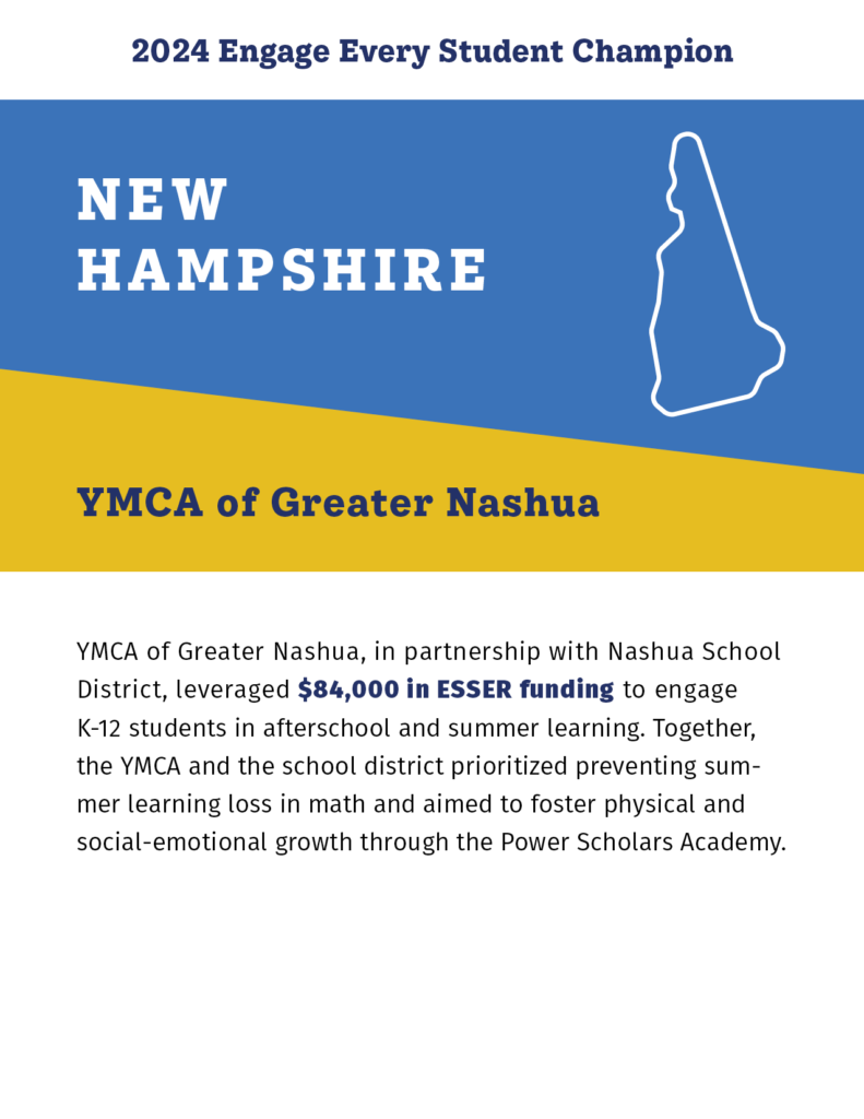 2024 Engage Every Student Champion

New Hampshire

YMCA of Greater Nashua

YMCA of Greater Nashua, in partnership with Nashua School District, leveraged $84,000 in ESSER funding to engage K-12 students in afterschool and summer learning. Together, the YMCA and the school district prioritized preventing summer learning loss in math and aimed to foster physical and social-emotional growth through the Power Scholars Academy. 