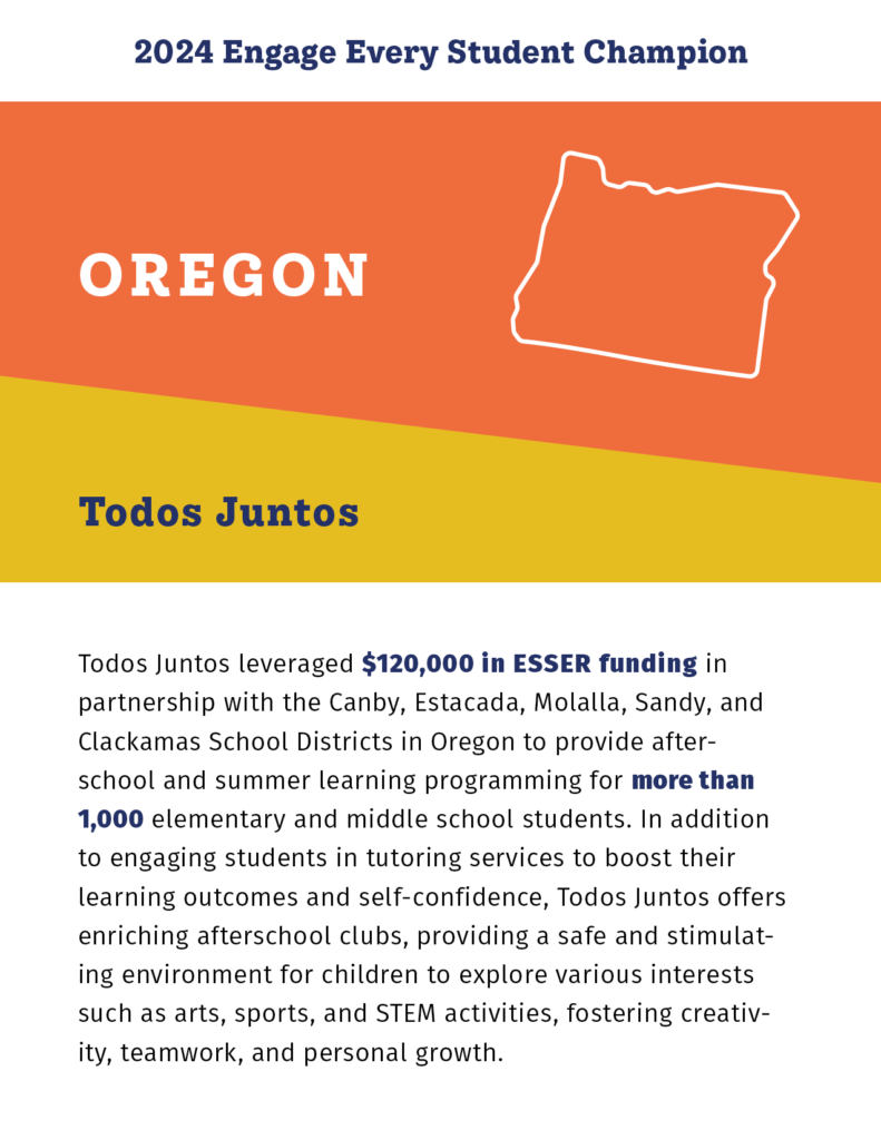 2024 Engage Every Student Champion

Oregon

Todos Juntos

Todos Juntos leveraged $120,000 in ESSER funding in partnership with the Canby, Estacada, Molalla, Sandy, and Clackamas School Districts in Oregon to provide afterschool and summer learning programming for more than 1,000 elementary and middle school students. In addition to engaging students in tutoring services to boost their learning outcomes and self-confidence, Todos Juntos offers enriching afterschool clubs, providing a safe and stimulating environment for children to explore various interests such as arts, sports, and STEM activities, fostering creativity, teamwork, and personal growth. 