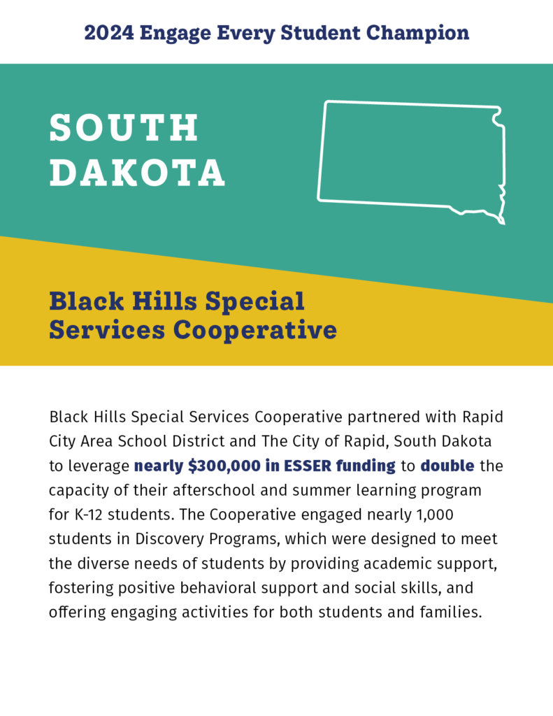 2024 Engage Every Student Champion

South Dakota

Black Hills Special Services Cooperative

Black Hills Special Services Cooperative partnered with Rapid City Area School District and The City of Rapid, South Dakota to leverage nearly $300,000 in ESSER funding to double the capacity of their afterschool and summer learning program for K-12 students. The Cooperative engaged nearly 1,000 students in Discovery Programs, which were designed to meet the diverse needs of students by providing academic support, fostering positive behavioral support and social skills, and offering engaging activities for both students and families. 